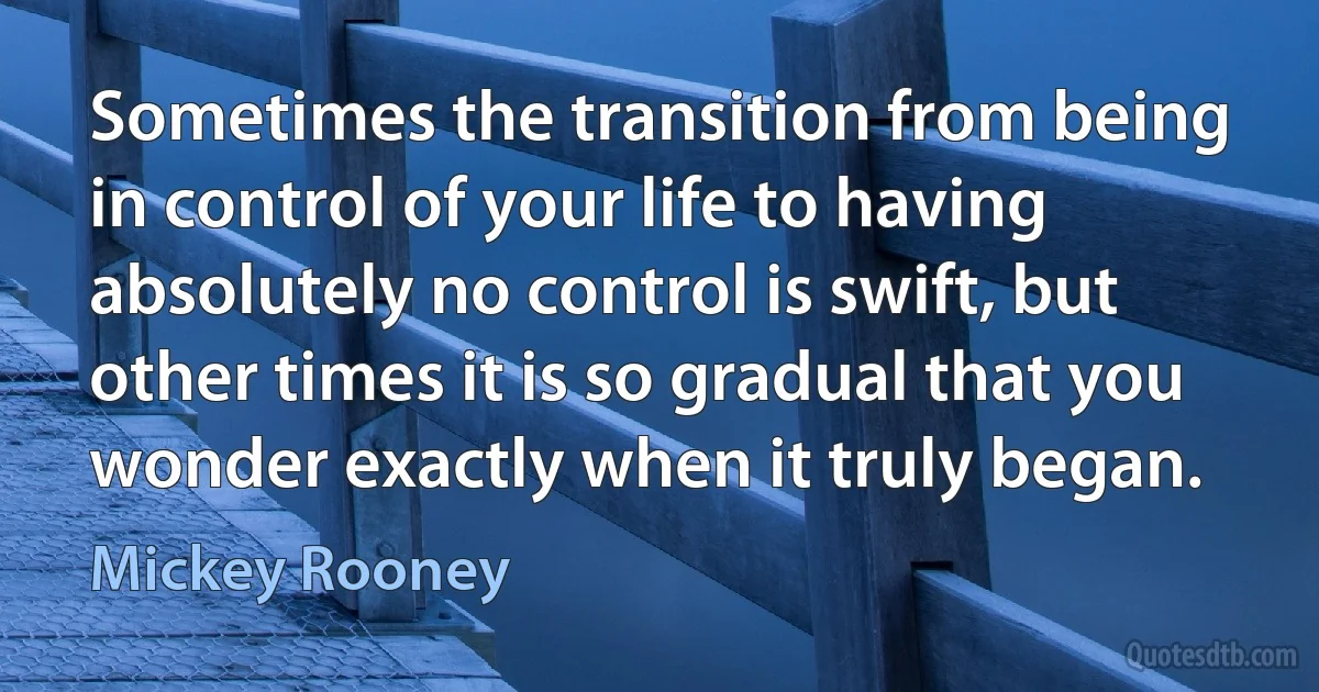 Sometimes the transition from being in control of your life to having absolutely no control is swift, but other times it is so gradual that you wonder exactly when it truly began. (Mickey Rooney)