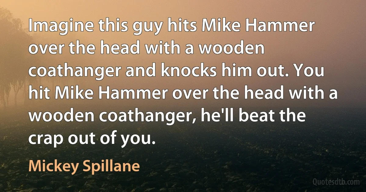 Imagine this guy hits Mike Hammer over the head with a wooden coathanger and knocks him out. You hit Mike Hammer over the head with a wooden coathanger, he'll beat the crap out of you. (Mickey Spillane)