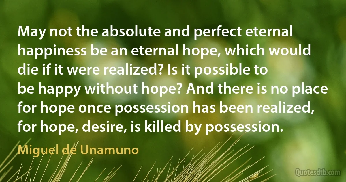 May not the absolute and perfect eternal happiness be an eternal hope, which would die if it were realized? Is it possible to be happy without hope? And there is no place for hope once possession has been realized, for hope, desire, is killed by possession. (Miguel de Unamuno)