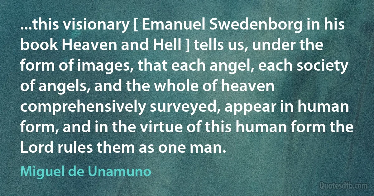 ...this visionary [ Emanuel Swedenborg in his book Heaven and Hell ] tells us, under the form of images, that each angel, each society of angels, and the whole of heaven comprehensively surveyed, appear in human form, and in the virtue of this human form the Lord rules them as one man. (Miguel de Unamuno)