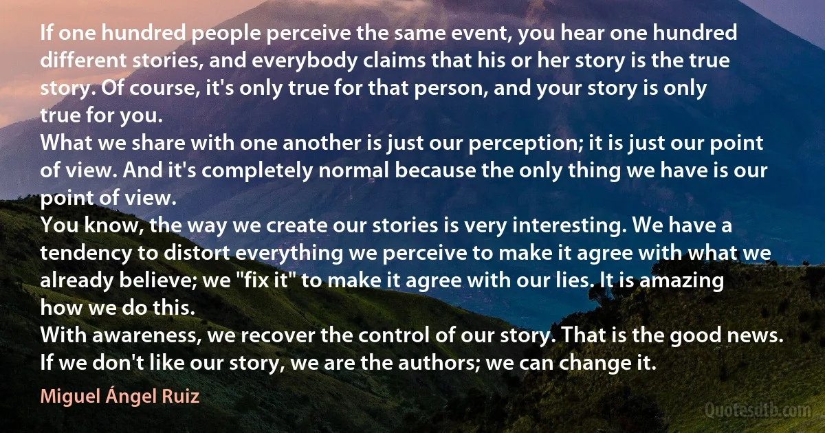 If one hundred people perceive the same event, you hear one hundred different stories, and everybody claims that his or her story is the true story. Of course, it's only true for that person, and your story is only true for you.
What we share with one another is just our perception; it is just our point of view. And it's completely normal because the only thing we have is our point of view.
You know, the way we create our stories is very interesting. We have a tendency to distort everything we perceive to make it agree with what we already believe; we "fix it" to make it agree with our lies. It is amazing how we do this.
With awareness, we recover the control of our story. That is the good news. If we don't like our story, we are the authors; we can change it. (Miguel Ángel Ruiz)