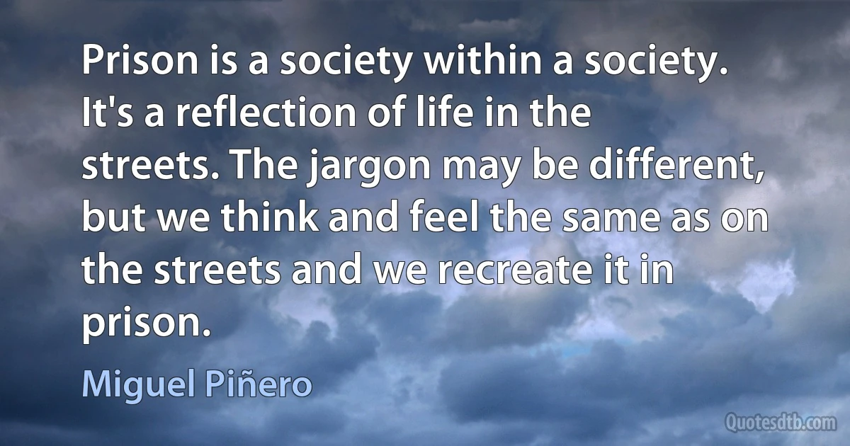 Prison is a society within a society. It's a reflection of life in the streets. The jargon may be different, but we think and feel the same as on the streets and we recreate it in prison. (Miguel Piñero)