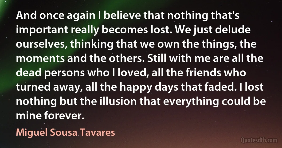 And once again I believe that nothing that's important really becomes lost. We just delude ourselves, thinking that we own the things, the moments and the others. Still with me are all the dead persons who I loved, all the friends who turned away, all the happy days that faded. I lost nothing but the illusion that everything could be mine forever. (Miguel Sousa Tavares)