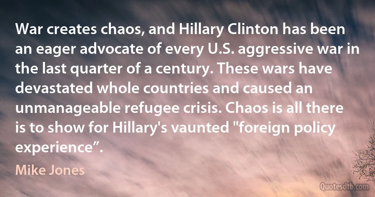 War creates chaos, and Hillary Clinton has been an eager advocate of every U.S. aggressive war in the last quarter of a century. These wars have devastated whole countries and caused an unmanageable refugee crisis. Chaos is all there is to show for Hillary's vaunted "foreign policy experience”. (Mike Jones)