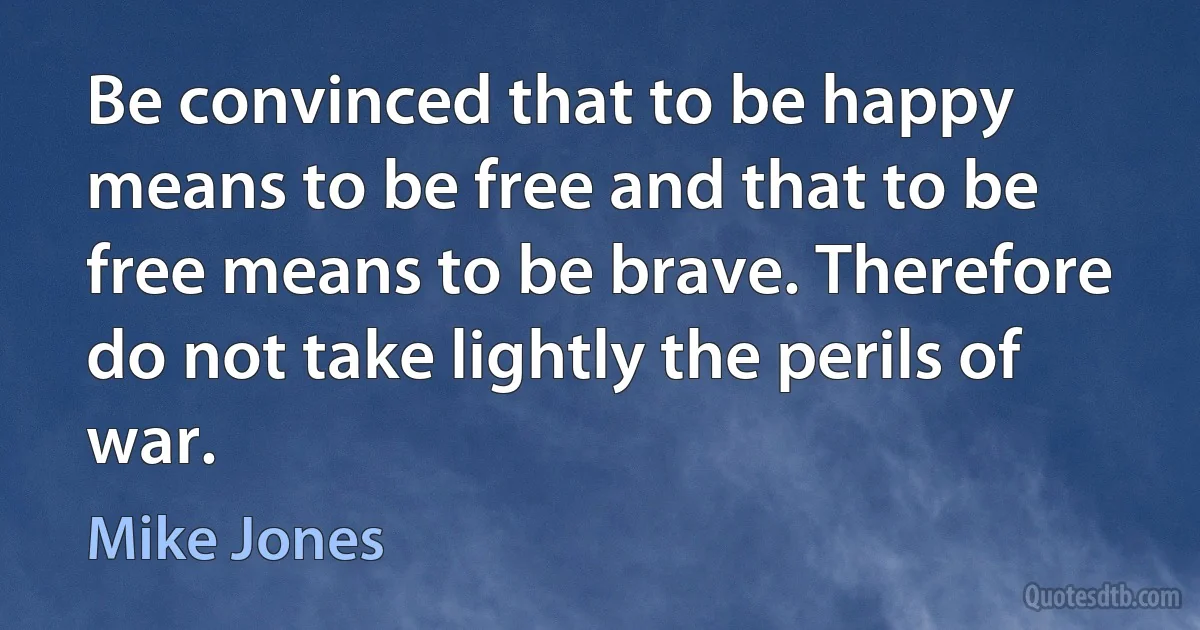 Be convinced that to be happy means to be free and that to be free means to be brave. Therefore do not take lightly the perils of war. (Mike Jones)