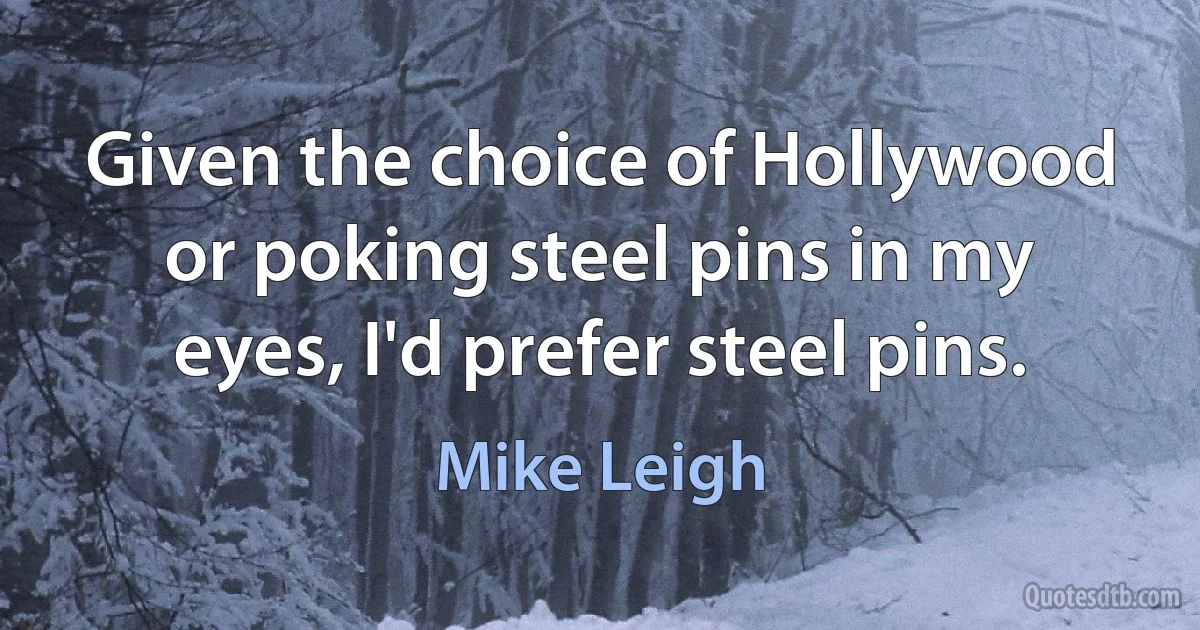 Given the choice of Hollywood or poking steel pins in my eyes, I'd prefer steel pins. (Mike Leigh)