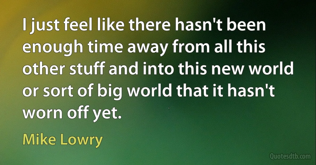 I just feel like there hasn't been enough time away from all this other stuff and into this new world or sort of big world that it hasn't worn off yet. (Mike Lowry)