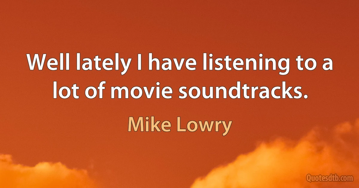 Well lately I have listening to a lot of movie soundtracks. (Mike Lowry)