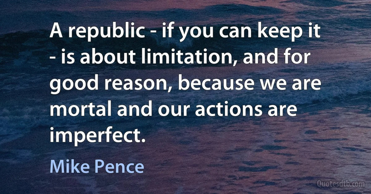 A republic - if you can keep it - is about limitation, and for good reason, because we are mortal and our actions are imperfect. (Mike Pence)