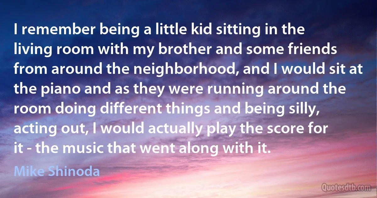 I remember being a little kid sitting in the living room with my brother and some friends from around the neighborhood, and I would sit at the piano and as they were running around the room doing different things and being silly, acting out, I would actually play the score for it - the music that went along with it. (Mike Shinoda)