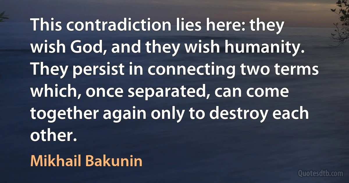 This contradiction lies here: they wish God, and they wish humanity. They persist in connecting two terms which, once separated, can come together again only to destroy each other. (Mikhail Bakunin)