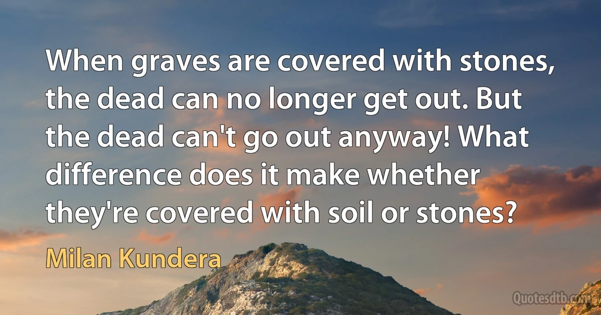 When graves are covered with stones, the dead can no longer get out. But the dead can't go out anyway! What difference does it make whether they're covered with soil or stones? (Milan Kundera)