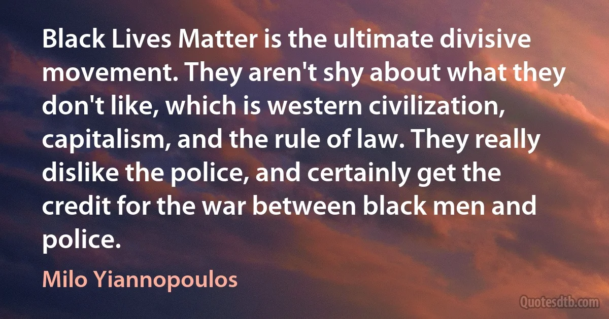 Black Lives Matter is the ultimate divisive movement. They aren't shy about what they don't like, which is western civilization, capitalism, and the rule of law. They really dislike the police, and certainly get the credit for the war between black men and police. (Milo Yiannopoulos)