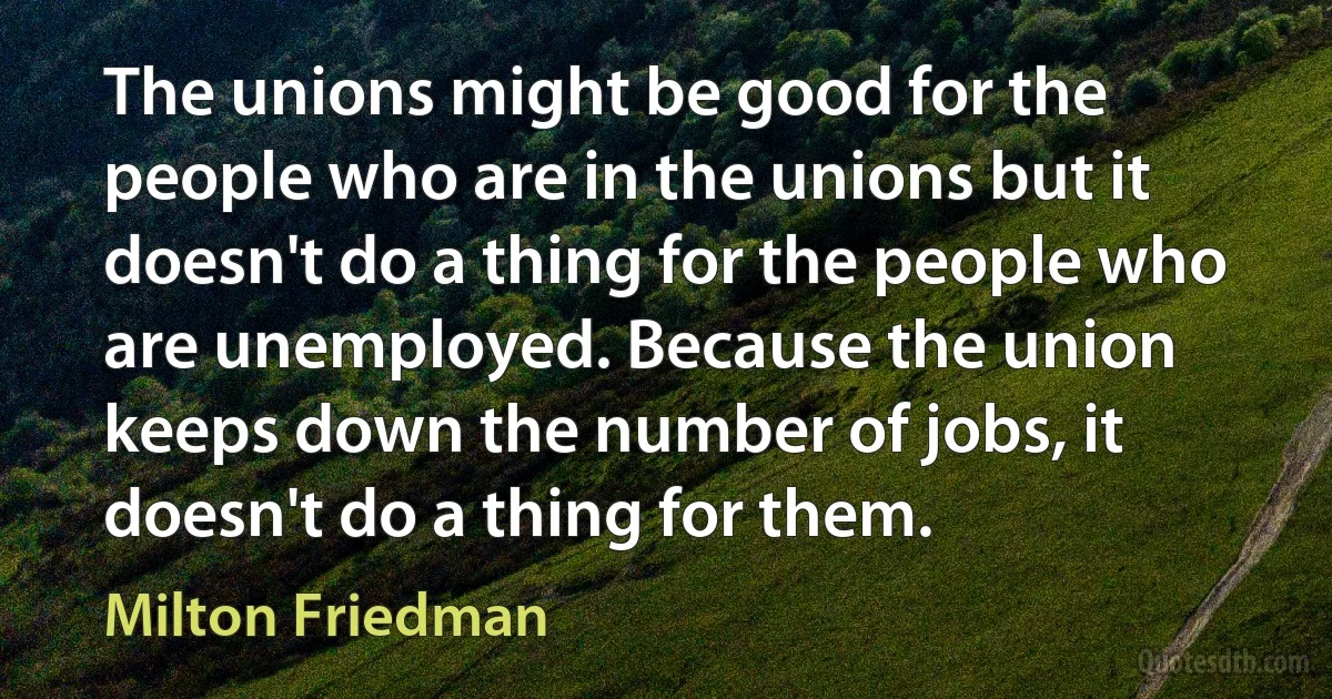 The unions might be good for the people who are in the unions but it doesn't do a thing for the people who are unemployed. Because the union keeps down the number of jobs, it doesn't do a thing for them. (Milton Friedman)