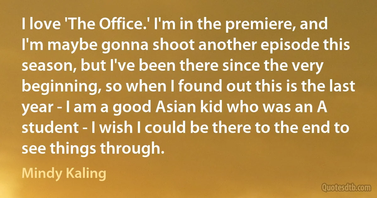 I love 'The Office.' I'm in the premiere, and I'm maybe gonna shoot another episode this season, but I've been there since the very beginning, so when I found out this is the last year - I am a good Asian kid who was an A student - I wish I could be there to the end to see things through. (Mindy Kaling)