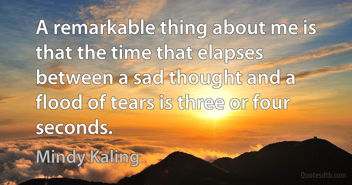 A remarkable thing about me is that the time that elapses between a sad thought and a flood of tears is three or four seconds. (Mindy Kaling)