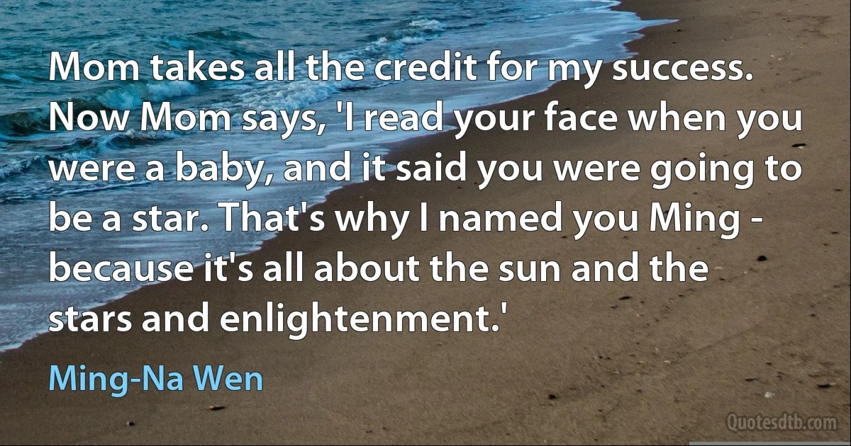 Mom takes all the credit for my success. Now Mom says, 'I read your face when you were a baby, and it said you were going to be a star. That's why I named you Ming - because it's all about the sun and the stars and enlightenment.' (Ming-Na Wen)