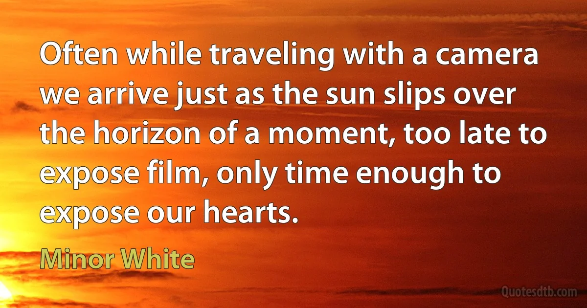 Often while traveling with a camera we arrive just as the sun slips over the horizon of a moment, too late to expose film, only time enough to expose our hearts. (Minor White)