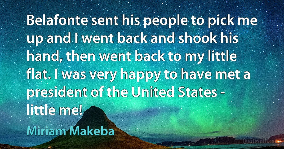 Belafonte sent his people to pick me up and I went back and shook his hand, then went back to my little flat. I was very happy to have met a president of the United States - little me! (Miriam Makeba)