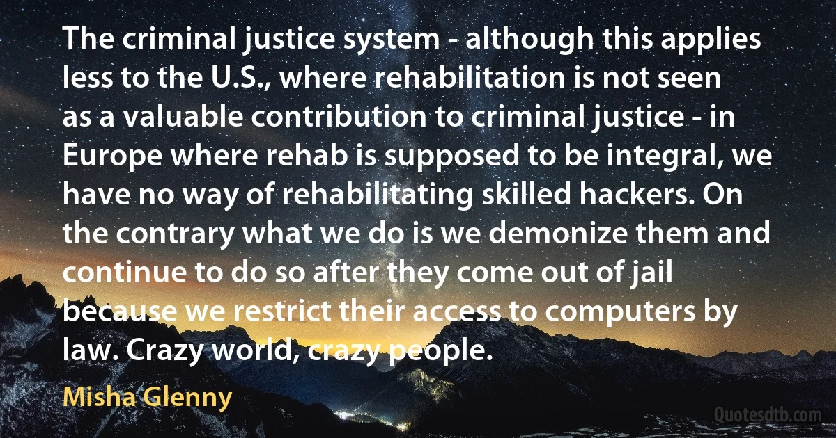 The criminal justice system - although this applies less to the U.S., where rehabilitation is not seen as a valuable contribution to criminal justice - in Europe where rehab is supposed to be integral, we have no way of rehabilitating skilled hackers. On the contrary what we do is we demonize them and continue to do so after they come out of jail because we restrict their access to computers by law. Crazy world, crazy people. (Misha Glenny)