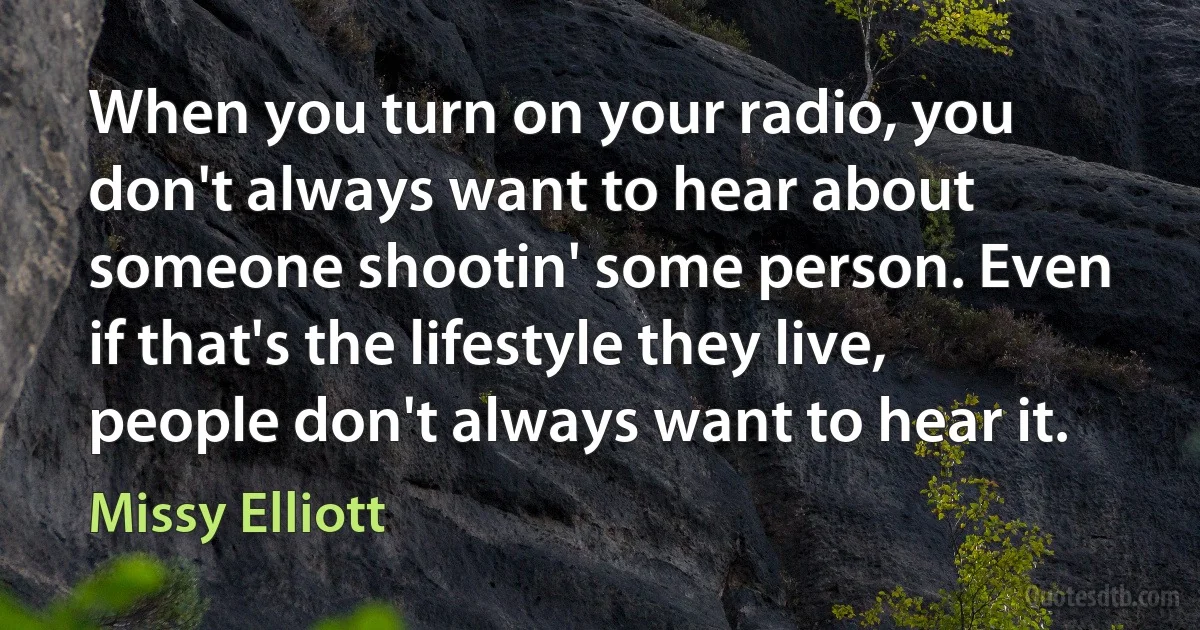 When you turn on your radio, you don't always want to hear about someone shootin' some person. Even if that's the lifestyle they live, people don't always want to hear it. (Missy Elliott)