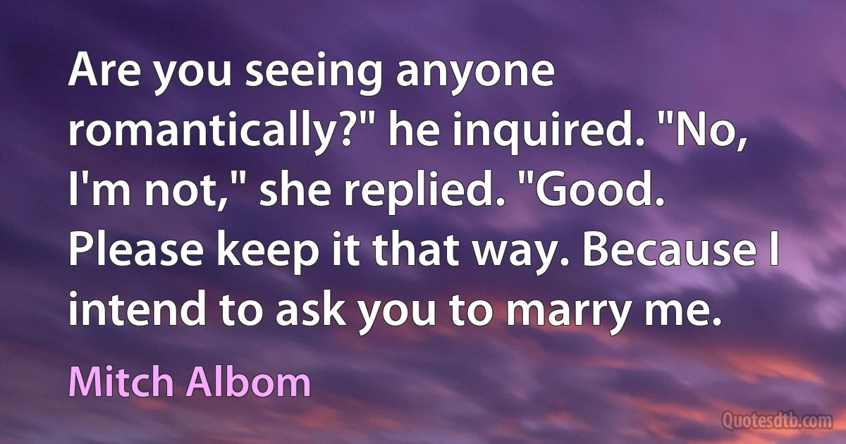 Are you seeing anyone romantically?" he inquired. "No, I'm not," she replied. "Good. Please keep it that way. Because I intend to ask you to marry me. (Mitch Albom)