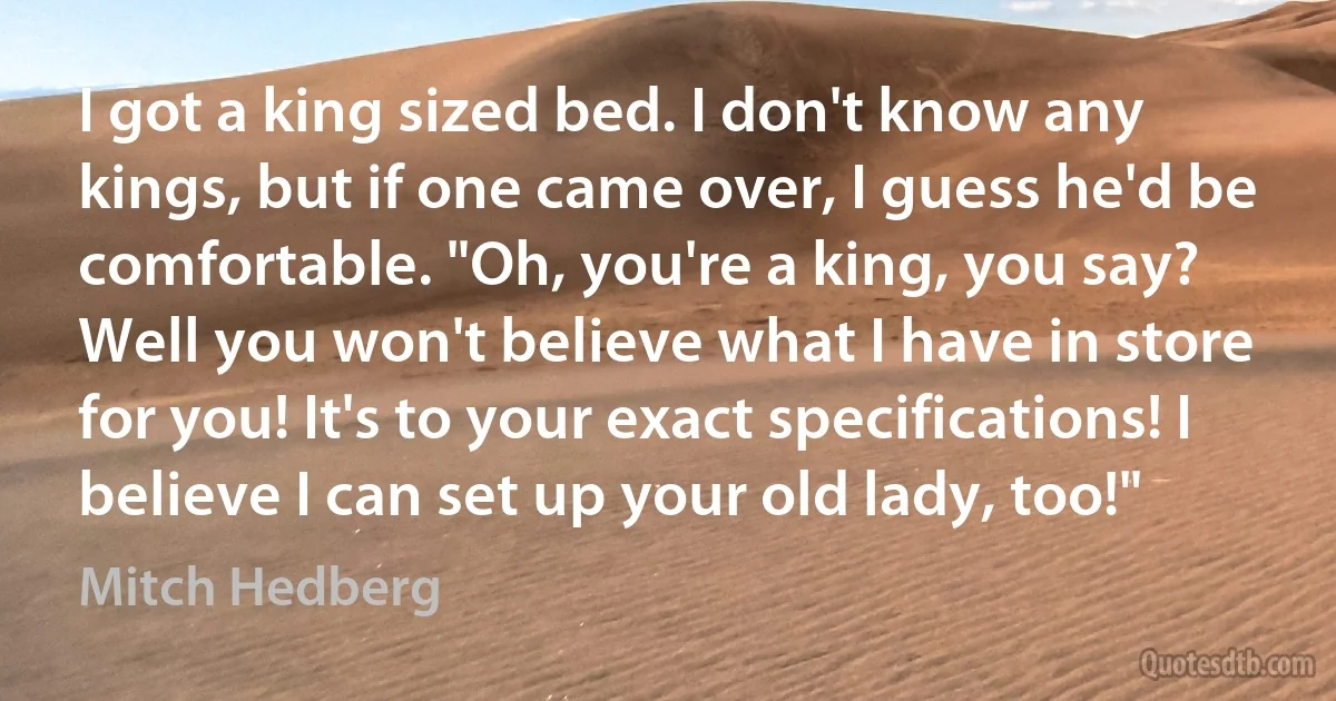 I got a king sized bed. I don't know any kings, but if one came over, I guess he'd be comfortable. "Oh, you're a king, you say? Well you won't believe what I have in store for you! It's to your exact specifications! I believe I can set up your old lady, too!" (Mitch Hedberg)