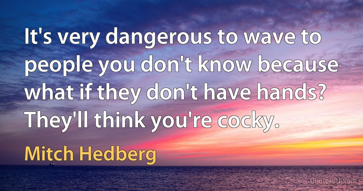 It's very dangerous to wave to people you don't know because what if they don't have hands? They'll think you're cocky. (Mitch Hedberg)