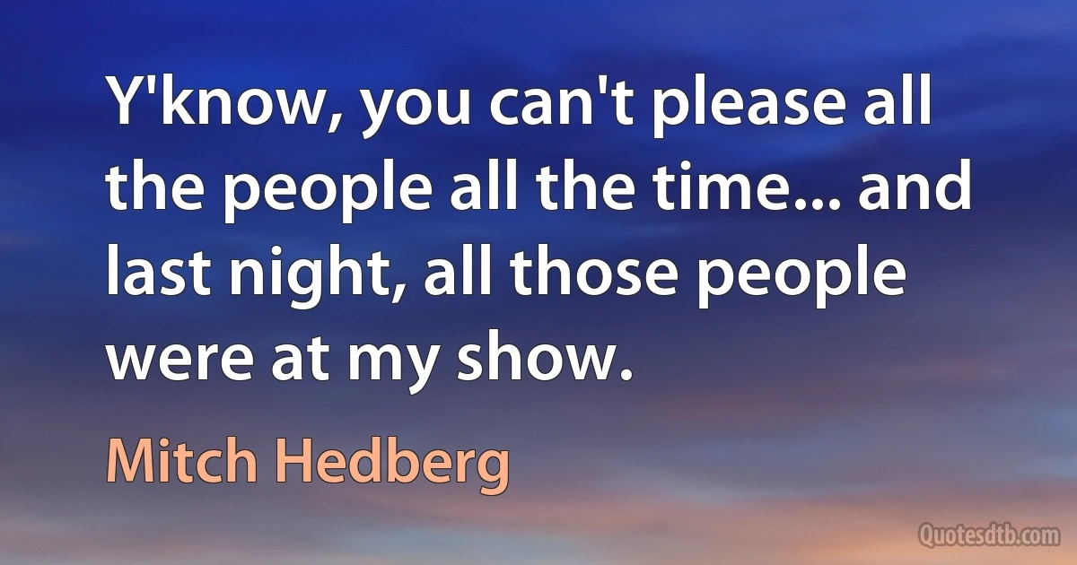 Y'know, you can't please all the people all the time... and last night, all those people were at my show. (Mitch Hedberg)