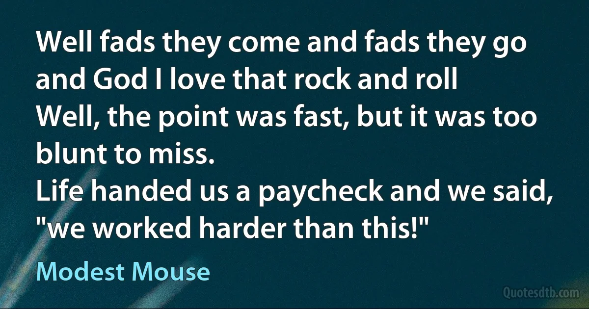 Well fads they come and fads they go
and God I love that rock and roll
Well, the point was fast, but it was too blunt to miss.
Life handed us a paycheck and we said, "we worked harder than this!" (Modest Mouse)