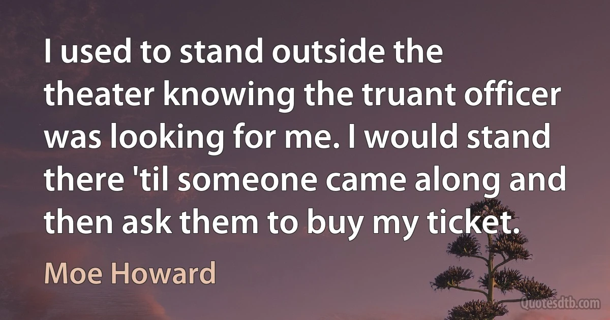 I used to stand outside the theater knowing the truant officer was looking for me. I would stand there 'til someone came along and then ask them to buy my ticket. (Moe Howard)