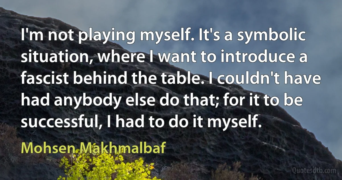 I'm not playing myself. It's a symbolic situation, where I want to introduce a fascist behind the table. I couldn't have had anybody else do that; for it to be successful, I had to do it myself. (Mohsen Makhmalbaf)