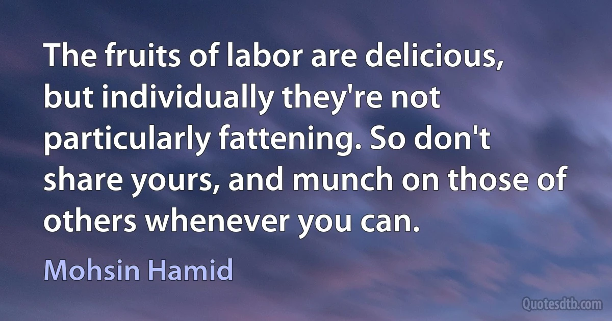 The fruits of labor are delicious, but individually they're not particularly fattening. So don't share yours, and munch on those of others whenever you can. (Mohsin Hamid)