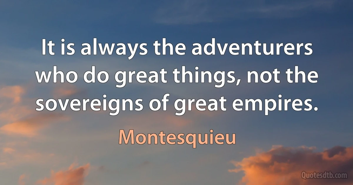 It is always the adventurers who do great things, not the sovereigns of great empires. (Montesquieu)