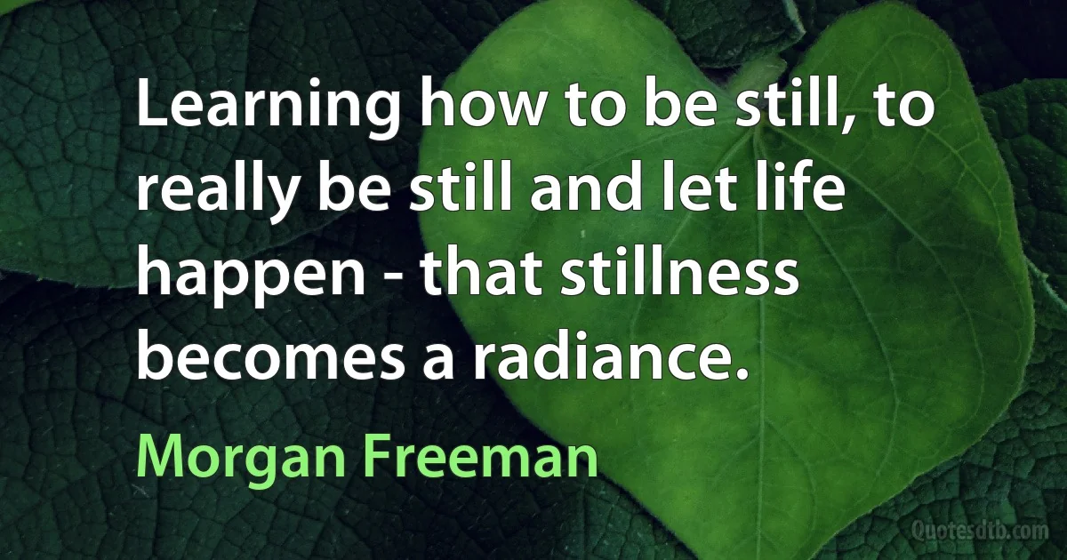 Learning how to be still, to really be still and let life happen - that stillness becomes a radiance. (Morgan Freeman)