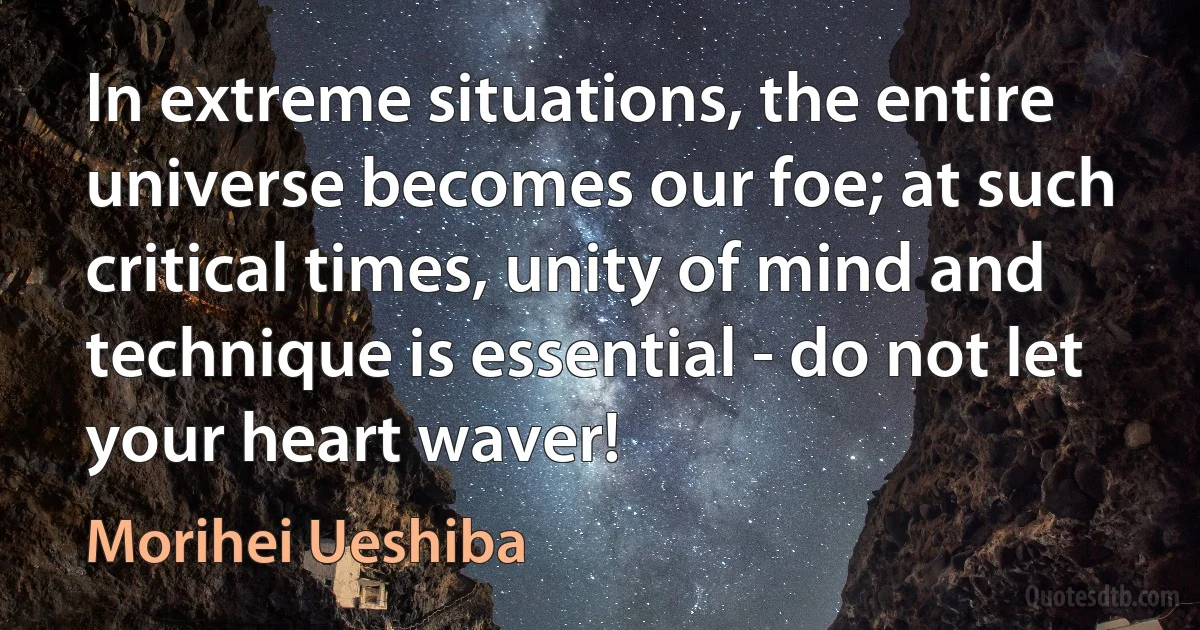 In extreme situations, the entire universe becomes our foe; at such critical times, unity of mind and technique is essential - do not let your heart waver! (Morihei Ueshiba)