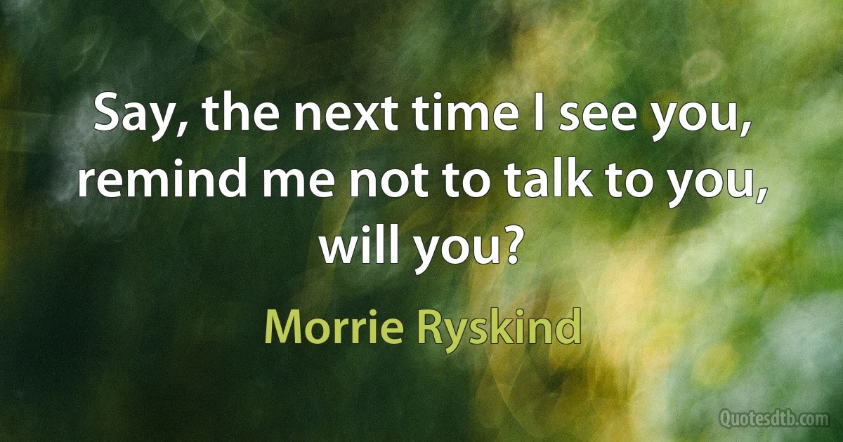 Say, the next time I see you, remind me not to talk to you, will you? (Morrie Ryskind)