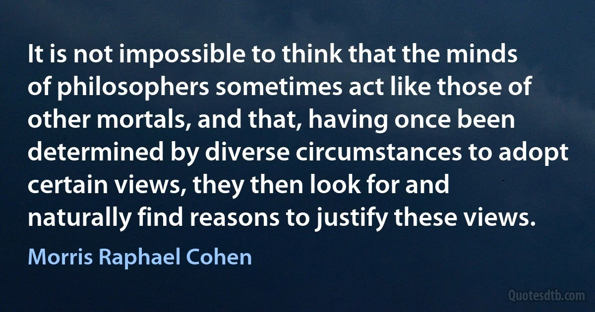 It is not impossible to think that the minds of philosophers sometimes act like those of other mortals, and that, having once been determined by diverse circumstances to adopt certain views, they then look for and naturally find reasons to justify these views. (Morris Raphael Cohen)