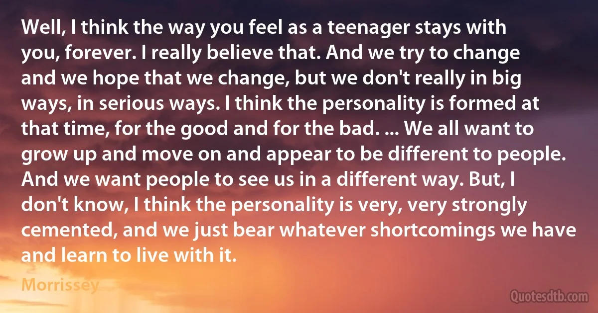 Well, I think the way you feel as a teenager stays with you, forever. I really believe that. And we try to change and we hope that we change, but we don't really in big ways, in serious ways. I think the personality is formed at that time, for the good and for the bad. ... We all want to grow up and move on and appear to be different to people. And we want people to see us in a different way. But, I don't know, I think the personality is very, very strongly cemented, and we just bear whatever shortcomings we have and learn to live with it. (Morrissey)