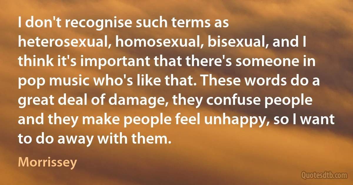 I don't recognise such terms as heterosexual, homosexual, bisexual, and I think it's important that there's someone in pop music who's like that. These words do a great deal of damage, they confuse people and they make people feel unhappy, so I want to do away with them. (Morrissey)