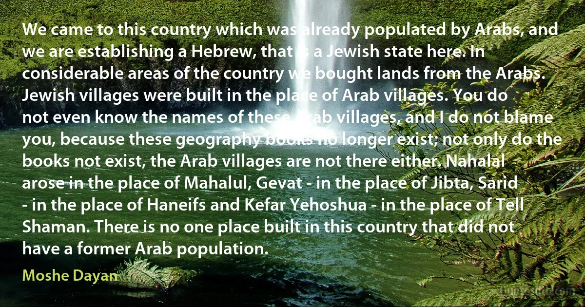 We came to this country which was already populated by Arabs, and we are establishing a Hebrew, that is a Jewish state here. In considerable areas of the country we bought lands from the Arabs. Jewish villages were built in the place of Arab villages. You do not even know the names of these Arab villages, and I do not blame you, because these geography books no longer exist; not only do the books not exist, the Arab villages are not there either. Nahalal arose in the place of Mahalul, Gevat - in the place of Jibta, Sarid - in the place of Haneifs and Kefar Yehoshua - in the place of Tell Shaman. There is no one place built in this country that did not have a former Arab population. (Moshe Dayan)