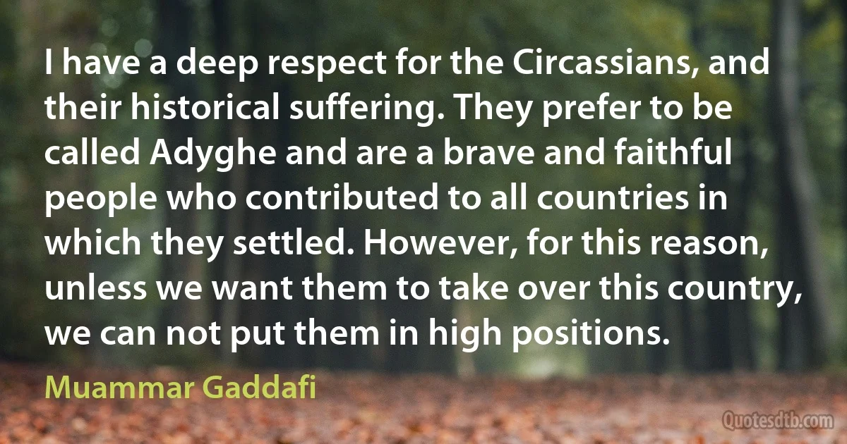 I have a deep respect for the Circassians, and their historical suffering. They prefer to be called Adyghe and are a brave and faithful people who contributed to all countries in which they settled. However, for this reason, unless we want them to take over this country, we can not put them in high positions. (Muammar Gaddafi)