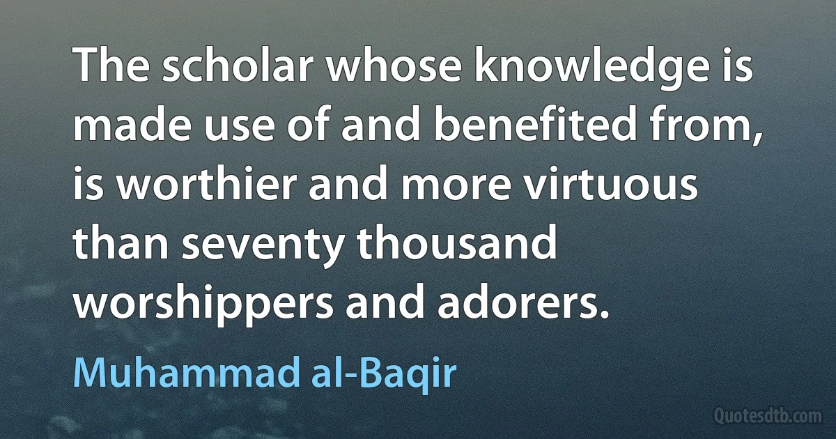 The scholar whose knowledge is made use of and benefited from, is worthier and more virtuous than seventy thousand worshippers and adorers. (Muhammad al-Baqir)