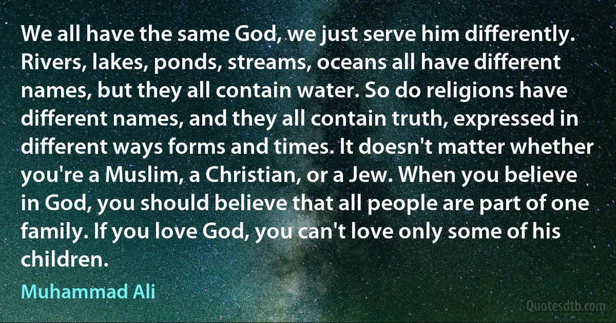 We all have the same God, we just serve him differently. Rivers, lakes, ponds, streams, oceans all have different names, but they all contain water. So do religions have different names, and they all contain truth, expressed in different ways forms and times. It doesn't matter whether you're a Muslim, a Christian, or a Jew. When you believe in God, you should believe that all people are part of one family. If you love God, you can't love only some of his children. (Muhammad Ali)