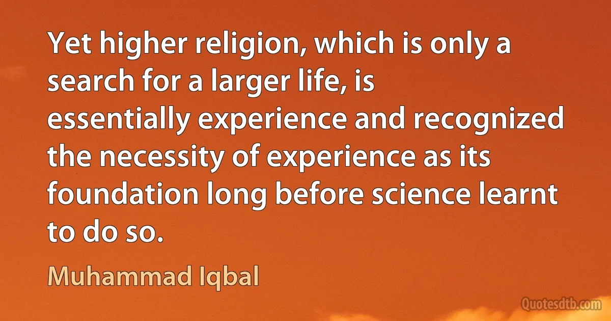 Yet higher religion, which is only a search for a larger life, is essentially experience and recognized the necessity of experience as its foundation long before science learnt to do so. (Muhammad Iqbal)