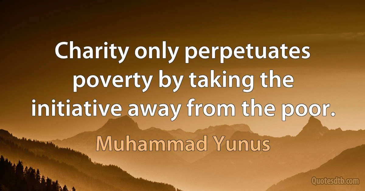 Charity only perpetuates poverty by taking the initiative away from the poor. (Muhammad Yunus)