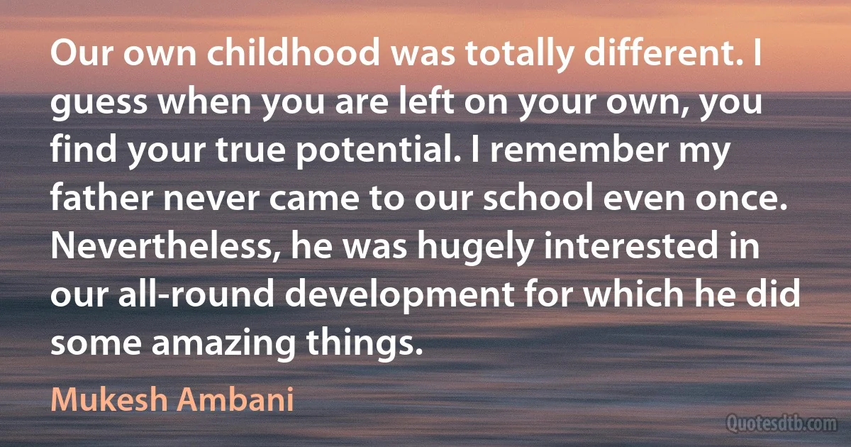 Our own childhood was totally different. I guess when you are left on your own, you find your true potential. I remember my father never came to our school even once. Nevertheless, he was hugely interested in our all-round development for which he did some amazing things. (Mukesh Ambani)