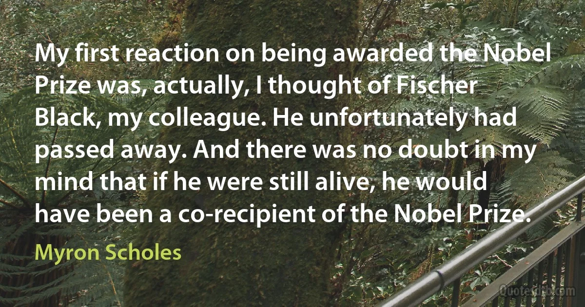 My first reaction on being awarded the Nobel Prize was, actually, I thought of Fischer Black, my colleague. He unfortunately had passed away. And there was no doubt in my mind that if he were still alive, he would have been a co-recipient of the Nobel Prize. (Myron Scholes)