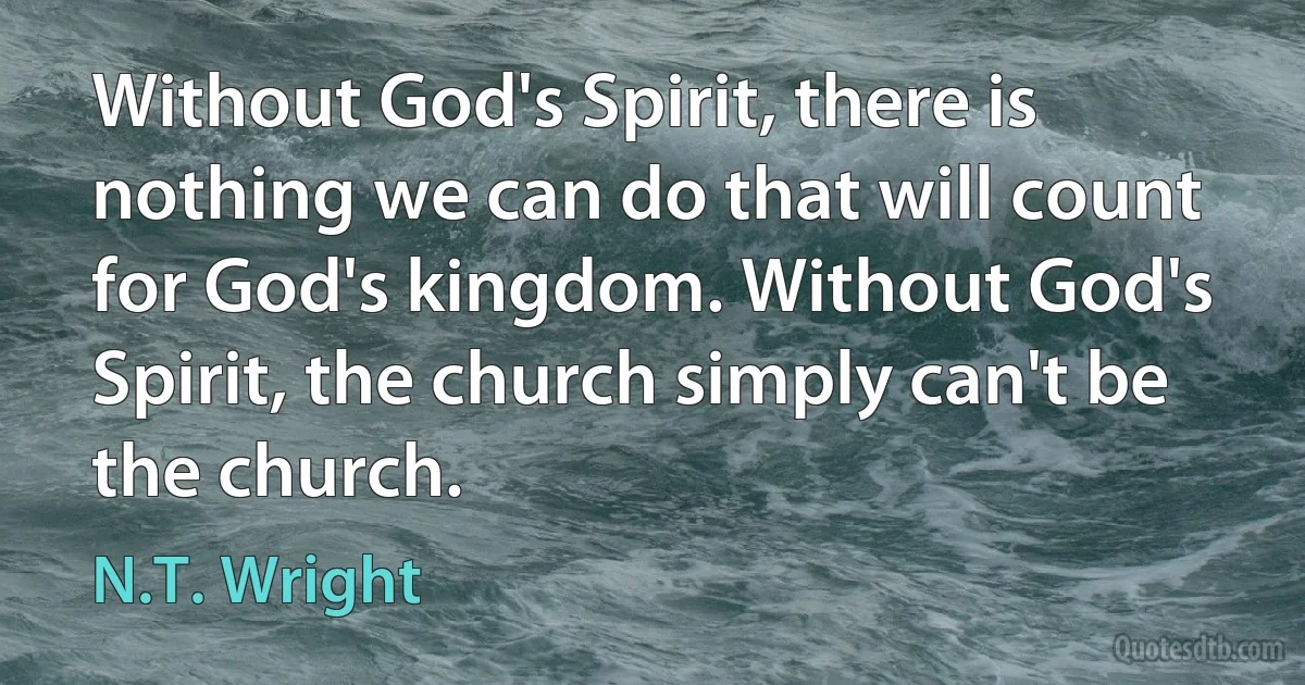 Without God's Spirit, there is nothing we can do that will count for God's kingdom. Without God's Spirit, the church simply can't be the church. (N.T. Wright)