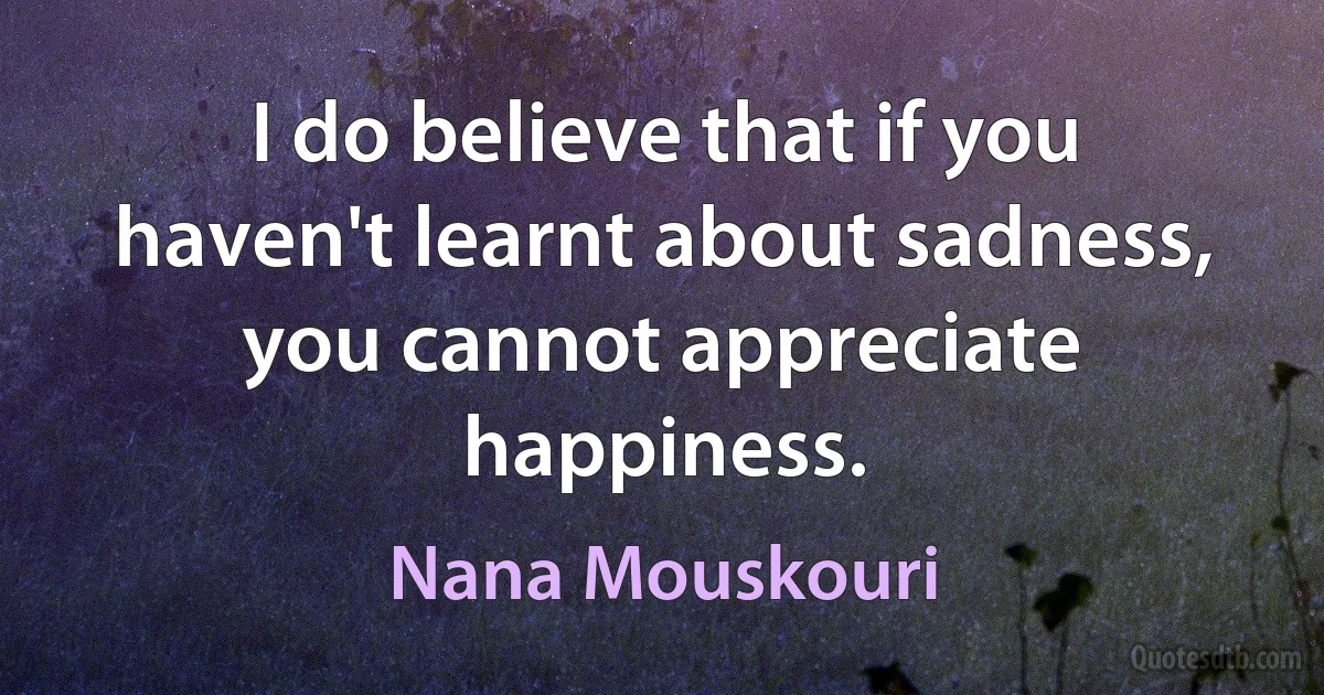 I do believe that if you haven't learnt about sadness, you cannot appreciate happiness. (Nana Mouskouri)